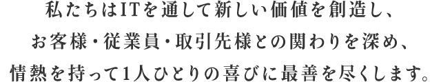 私たちはITを通して新しい価値を創造し、お客様・従業員・取引先様との関りを深め、情熱を持って1人ひとりの喜びに最善を尽くします。