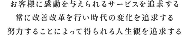 お客様に感動を与えられるサービスを追求する 常に改善改革を行い時代の変化を追求する 努力することによって得られる人生観を追求する